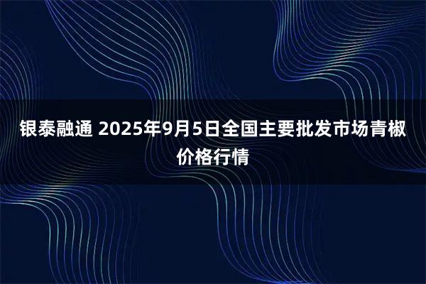 银泰融通 2025年9月5日全国主要批发市场青椒价格行情