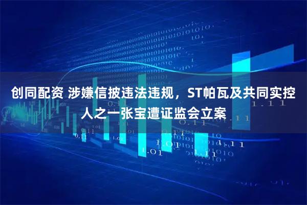 创同配资 涉嫌信披违法违规，ST帕瓦及共同实控人之一张宝遭证监会立案