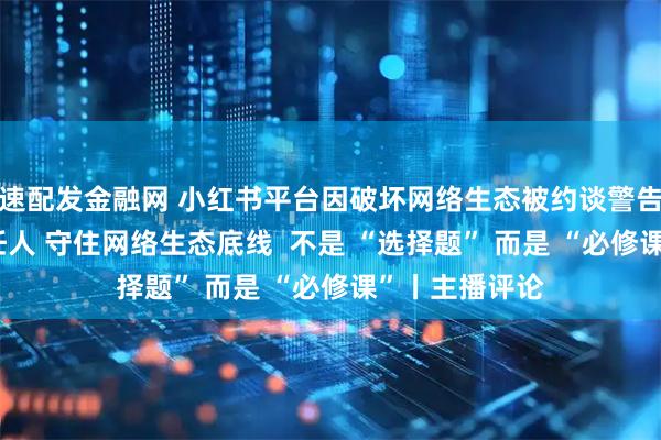 速配发金融网 小红书平台因破坏网络生态被约谈警告 从严处理责任人 守住网络生态底线  不是 “选择题” 而是 “必修课”丨主播评论