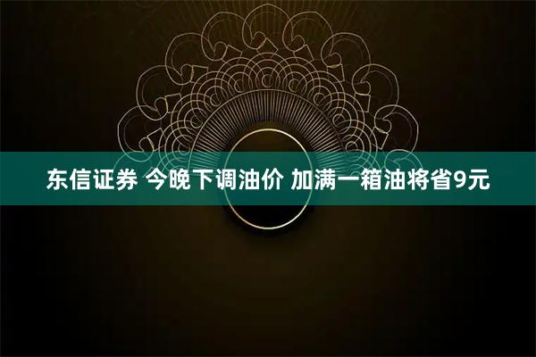 东信证券 今晚下调油价 加满一箱油将省9元