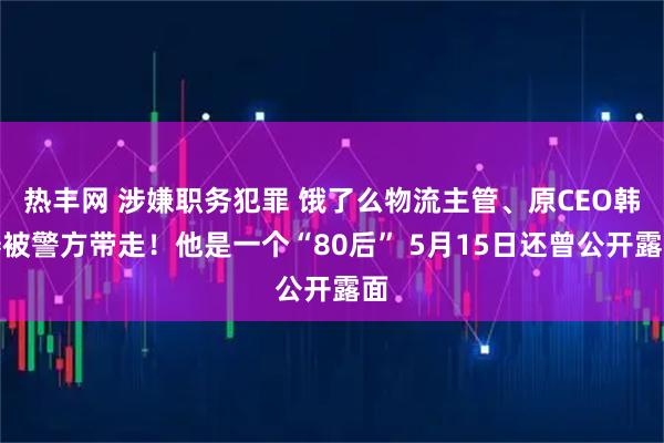 热丰网 涉嫌职务犯罪 饿了么物流主管、原CEO韩鎏被警方带走！他是一个“80后” 5月15日还曾公开露面