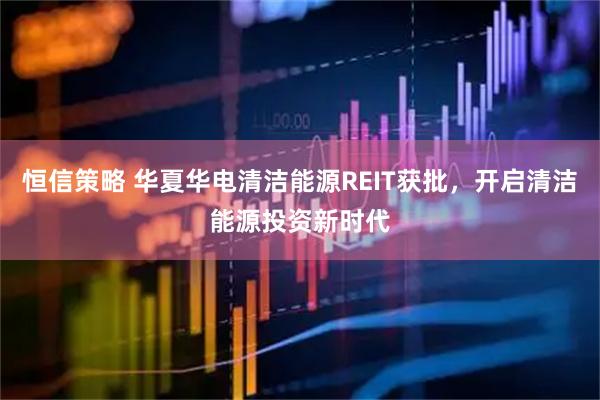 恒信策略 华夏华电清洁能源REIT获批，开启清洁能源投资新时代