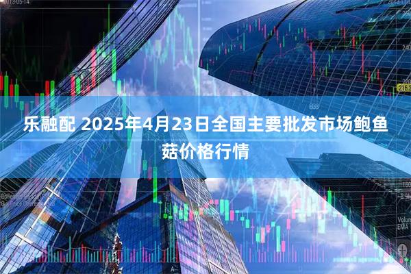 乐融配 2025年4月23日全国主要批发市场鲍鱼菇价格行情