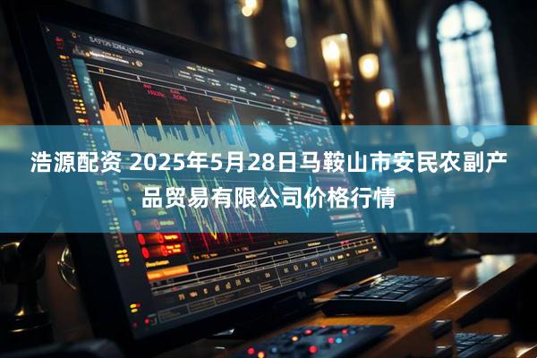 浩源配资 2025年5月28日马鞍山市安民农副产品贸易有限公司价格行情