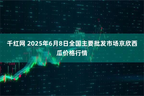 千红网 2025年6月8日全国主要批发市场京欣西瓜价格行情