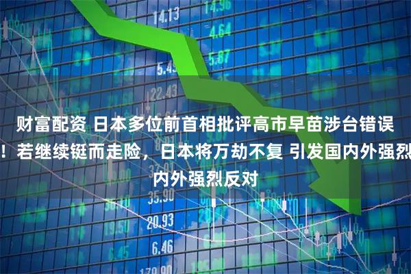 财富配资 日本多位前首相批评高市早苗涉台错误言论！若继续铤而走险，日本将万劫不复 引发国内外强烈反对