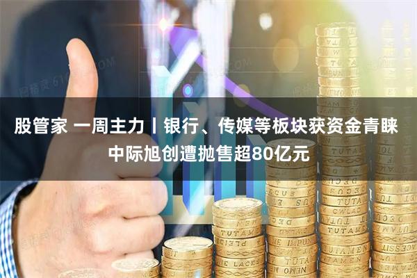 股管家 一周主力丨银行、传媒等板块获资金青睐 中际旭创遭抛售超80亿元