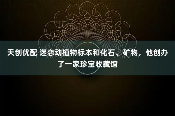 天创优配 迷恋动植物标本和化石、矿物，他创办了一家珍宝收藏馆