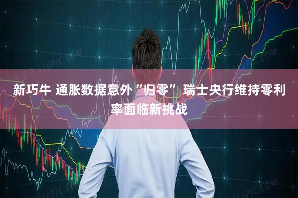 新巧牛 通胀数据意外“归零” 瑞士央行维持零利率面临新挑战