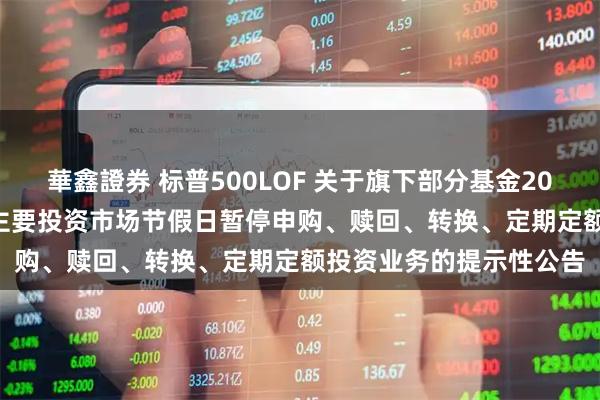 華鑫證券 标普500LOF 关于旗下部分基金2025年11月27日因境外主要投资市场节假日暂停申购、赎回、转换、定期定额投资业务的提示性公告
