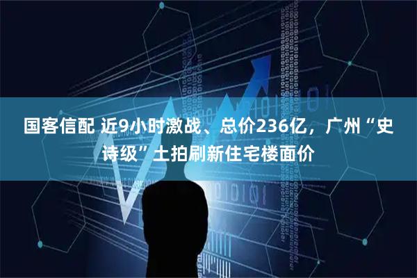 国客信配 近9小时激战、总价236亿，广州“史诗级”土拍刷新住宅楼面价
