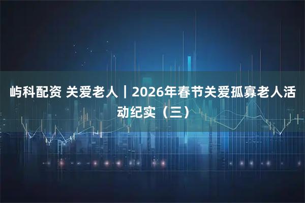 屿科配资 关爱老人｜2026年春节关爱孤寡老人活动纪实（三）