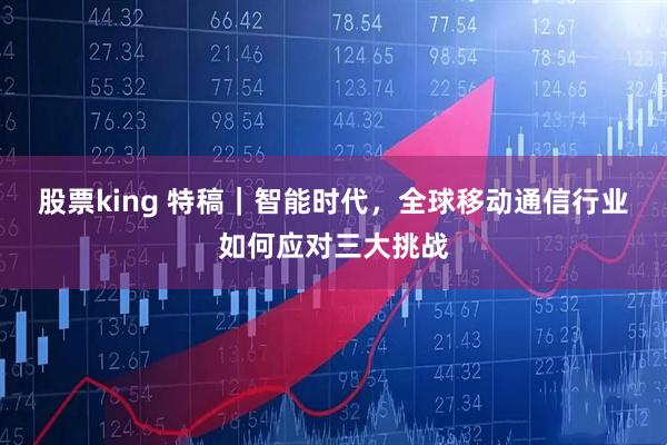 股票king 特稿｜智能时代，全球移动通信行业如何应对三大挑战