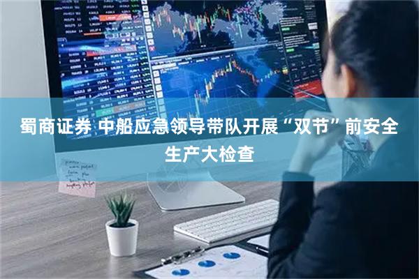 蜀商证券 中船应急领导带队开展“双节”前安全生产大检查