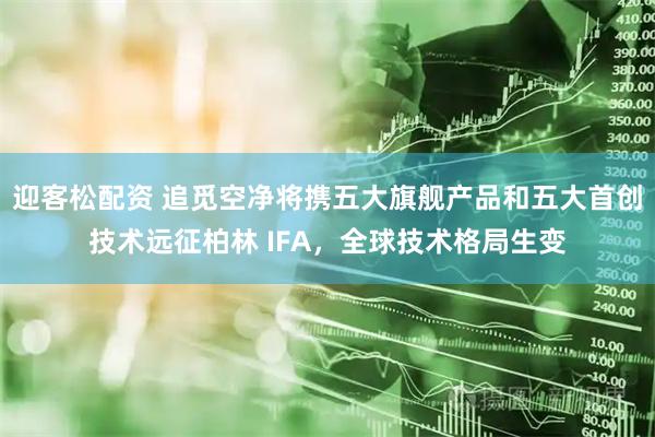 迎客松配资 追觅空净将携五大旗舰产品和五大首创技术远征柏林 IFA，全球技术格局生变
