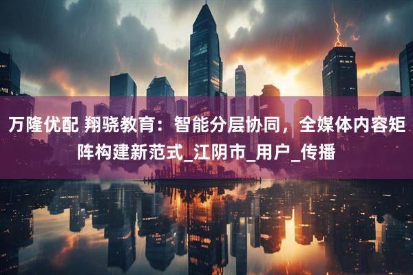 万隆优配 翔骁教育：智能分层协同，全媒体内容矩阵构建新范式_江阴市_用户_传播