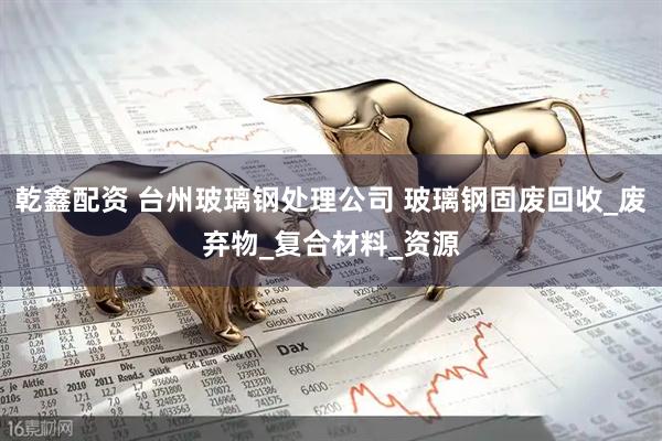 乾鑫配资 台州玻璃钢处理公司 玻璃钢固废回收_废弃物_复合材料_资源